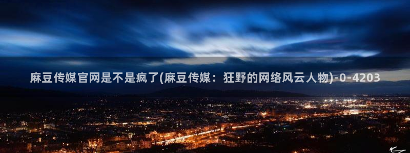 麻豆视频更新整理：麻豆传媒官网是不是疯了(麻豆传