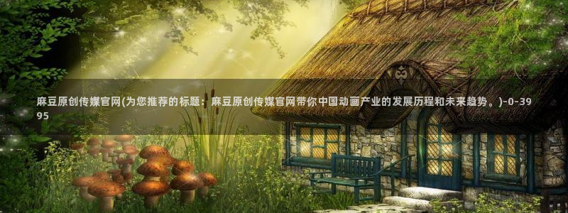 麻豆视频下载入口：麻豆原创传媒官网(为您推荐的标题：麻豆原创传媒官网带你中国动画产业的发展历程和未来趋势。)